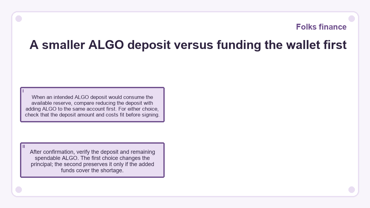 A smaller ALGO deposit versus funding the wallet first: When an intended ALGO deposit would consume the available reserve, compare reducing the deposit with adding ALGO to the same account first. For either choice, check that the deposit amount and costs fit before signing.; After confirmation, verify the deposit and remaining spendable ALGO. The first choice changes the principal; the second preserves it only if the added funds cover the shortage.